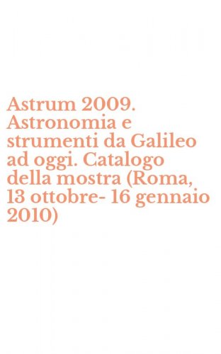 Astrum 2009. Astronomia e strumenti da Galileo ad oggi. Catalogo della mostra (Roma, 13 ottobre-16 gennaio 2010)
