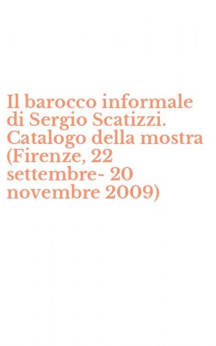Il barocco informale di Sergio Scatizzi. Catalogo della mostra (Firenze, 22 settembre-20 novembre 2009)