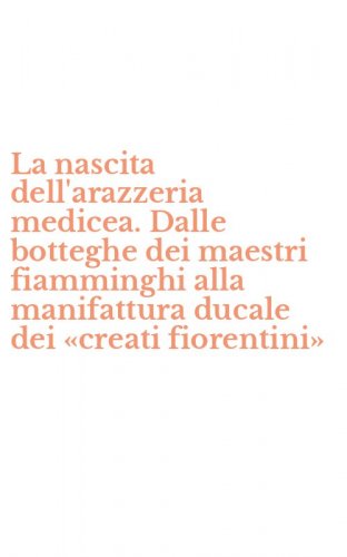 La nascita dell'arazzeria medicea. Dalle botteghe dei maestri fiamminghi alla manifattura ducale dei &laquo;creati fiorentini&raquo;