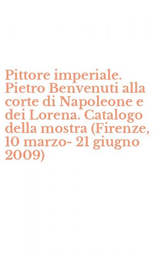 Pittore imperiale. Pietro Benvenuti alla corte di Napoleone e dei Lorena. Catalogo della mostra (Firenze, 10 marzo-21 giugno 2009)