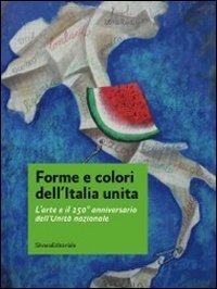 Forme e colori dell'Italia unita. L'arte e il 150&ordm; anniversario dell'Unit&agrave; nazionale. Catalogo della mostra (Roma, 11-27 novembre 2011)
