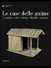 Le case delle anime. Le antiche civilt&agrave; e l'abitare. Modelli e miniature. Catalogo della mostra (Chianciano Terme, giugno-ottobre 2011)