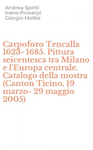 Carpoforo Tencalla 1623-1685. Pittura seicentesca tra Milano e l'Europa centrale. Catalogo della mostra (Canton Ticino, 19 marzo-29 maggio 2005)