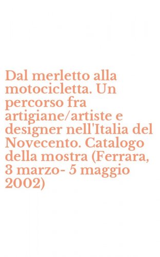Dal merletto alla motocicletta. Un percorso fra artigiane/artiste e designer nell'Italia del Novecento. Catalogo della mostra (Ferrara, 3 marzo-5 maggio 2002)