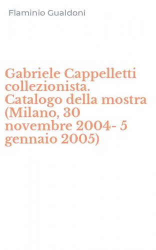Gabriele Cappelletti collezionista. Catalogo della mostra (Milano, 30 novembre 2004-5 gennaio 2005)