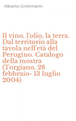 Il vino, l'olio, la terra. Dal territorio alla tavola nell'et&agrave; del Perugino. Catalogo della mostra (Torgiano, 28 febbraio-13 luglio 2004)