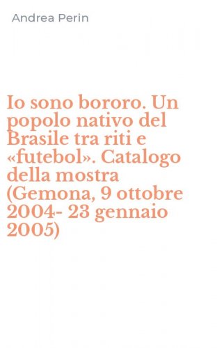 Io sono bororo. Un popolo nativo del Brasile tra riti e &laquo;futebol&raquo;. Catalogo della mostra (Gemona, 9 ottobre 2004-23 gennaio 2005)