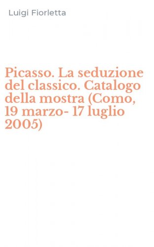 Picasso. La seduzione del classico. Catalogo della mostra (Como, 19 marzo-17 luglio 2005)