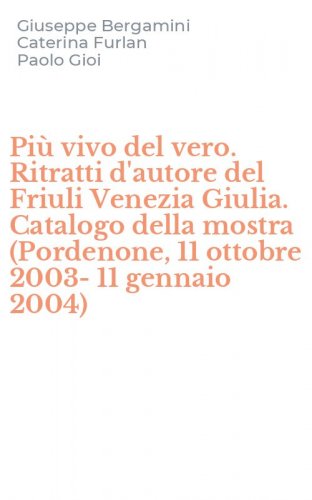 Pi&ugrave; vivo del vero. Ritratti d'autore del Friuli Venezia Giulia. Catalogo della mostra (Pordenone, 11 ottobre 2003-11 gennaio 2004)