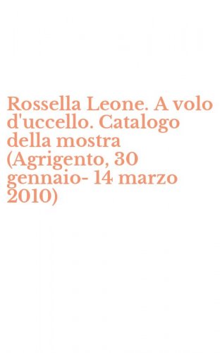 Rossella Leone. A volo d'uccello. Catalogo della mostra (Agrigento, 30 gennaio-14 marzo 2010)