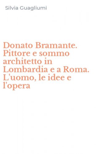 Donato Bramante. Pittore e sommo architetto in Lombardia e a Roma. L'uomo, le idee e l'opera