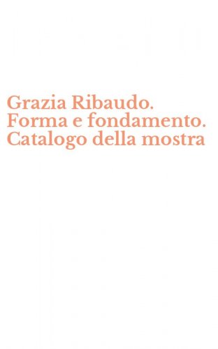 Grazia Ribaudo. Forma e fondamento. Catalogo della mostra