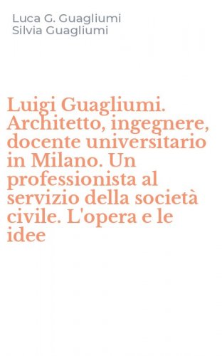 Luigi Guagliumi. Architetto, ingegnere, docente universitario in Milano. Un professionista al servizio della societ&agrave; civile. L'opera e le idee