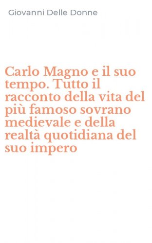Carlo Magno e il suo tempo. Tutto il racconto della vita del pi&ugrave; famoso sovrano medievale e della realt&agrave; quotidiana del suo impero