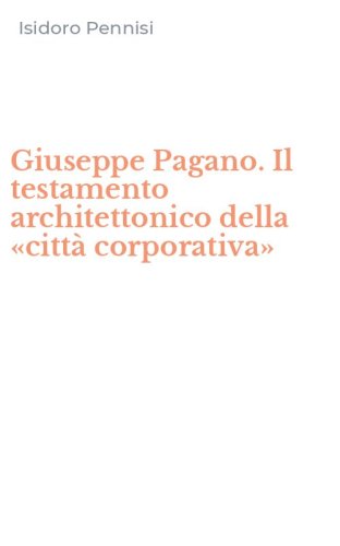 Giuseppe Pagano. Il testamento architettonico della &laquo;citt&agrave; corporativa&raquo;