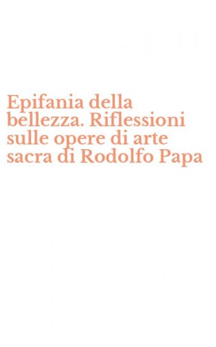Epifania della bellezza. Riflessioni sulle opere di arte sacra di Rodolfo Papa