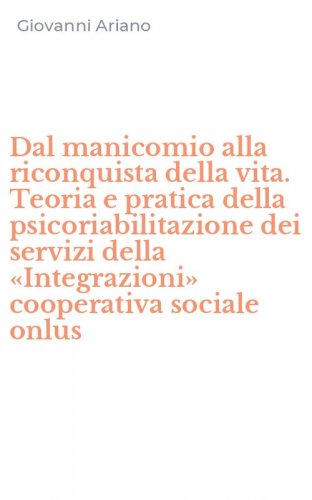 Dal manicomio alla riconquista della vita. Teoria e pratica della psicoriabilitazione dei servizi della &laquo;Integrazioni&raquo; cooperativa sociale onlus
