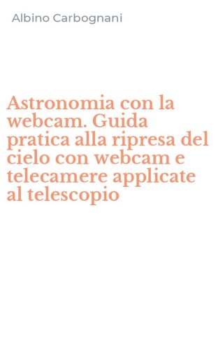 Astronomia con la webcam. Guida pratica alla ripresa del cielo con webcam e telecamere applicate al telescopio