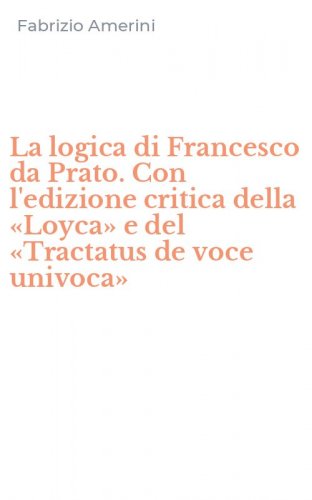 La logica di Francesco da Prato. Con l'edizione critica della &laquo;Loyca&raquo; e del &laquo;Tractatus de voce univoca&raquo;