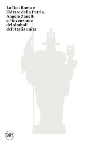 La Dea Roma e l'Altare della Patria. Angelo Zanelli e l'invenzione dei simboli dell'Italia unita