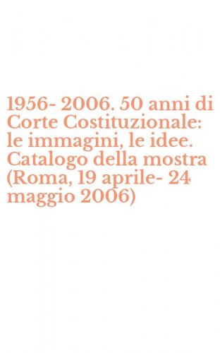 1956-2006. 50 anni di Corte Costituzionale: le immagini, le idee. Catalogo della mostra (Roma, 19 aprile-24 maggio 2006)