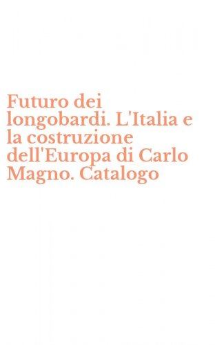 Futuro dei longobardi. L'Italia e la costruzione dell'Europa di Carlo Magno. Catalogo