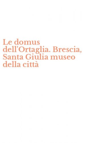 Le domus dell'Ortaglia. Brescia, Santa Giulia museo della citt&agrave;