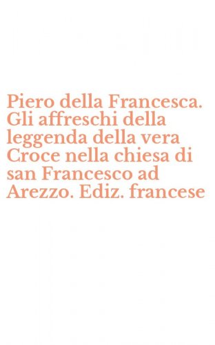 Piero della Francesca. Gli affreschi della leggenda della vera Croce nella chiesa di san Francesco ad Arezzo. Ediz. francese