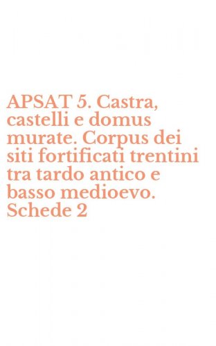APSAT 5. Castra, castelli e domus murate. Corpus dei siti fortificati trentini tra tardo antico e basso medioevo. Schede 2