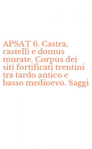 APSAT 6. Castra, castelli e domus murate. Corpus dei siti fortificati trentini tra tardo antico e basso medioevo. Saggi