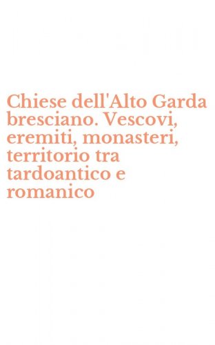 Chiese dell'Alto Garda bresciano. Vescovi, eremiti, monasteri, territorio tra tardoantico e romanico
