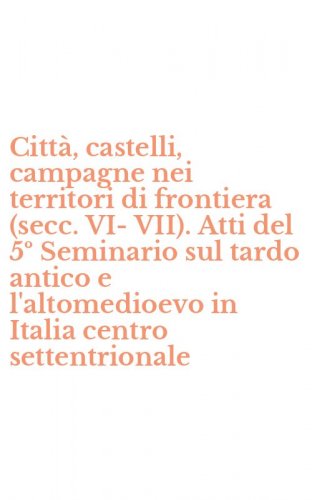 Citt&agrave;, castelli, campagne nei territori di frontiera (secc. VI-VII). Atti del 5&ordm; Seminario sul tardo antico e l'altomedioevo in Italia centro settentrionale