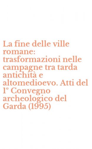 La fine delle ville romane: trasformazioni nelle campagne tra tarda antichit&agrave; e altomedioevo. Atti del 1&ordm; Convegno archeologico del Garda (1995)