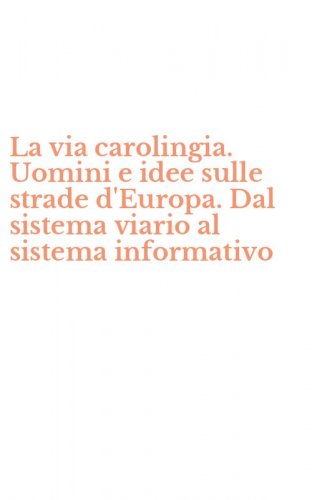 La via carolingia. Uomini e idee sulle strade d'Europa. Dal sistema viario al sistema informativo