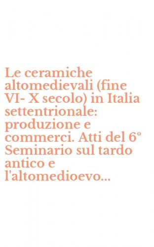 Le ceramiche altomedievali (fine VI-X secolo) in Italia settentrionale: produzione e commerci. Atti del 6&ordm; Seminario sul tardo antico e l'altomedioevo...