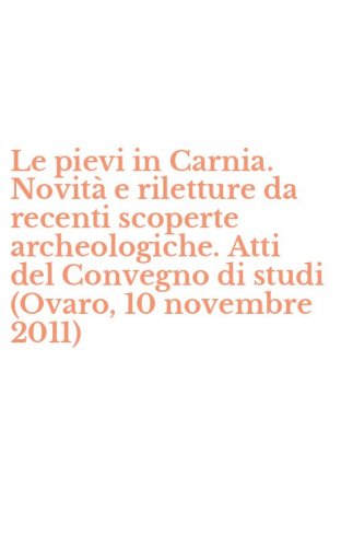 Le pievi in Carnia. Novit&agrave; e riletture da recenti scoperte archeologiche. Atti del Convegno di studi (Ovaro, 10 novembre 2011)