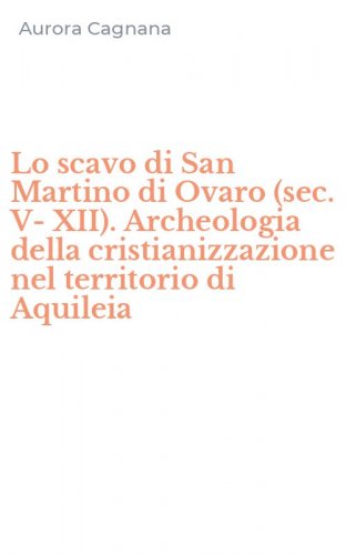 Lo scavo di San Martino di Ovaro (sec. V-XII). Archeologia della cristianizzazione nel territorio di Aquileia