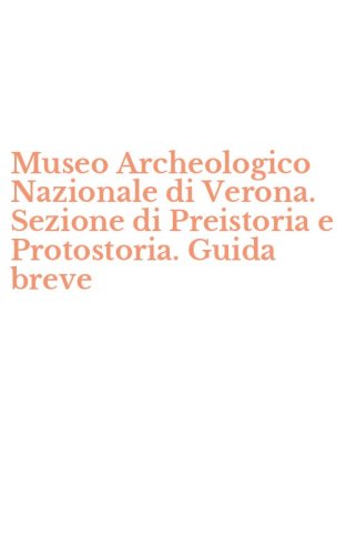 Museo Archeologico Nazionale di Verona. Sezione di Preistoria e Protostoria. Guida breve