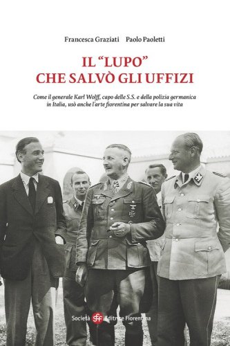 Il &laquo;Lupo&raquo; che salv&ograve; gli Uffizi. Come il generale Karl Wolff, capo delle S.S. e della polizia germanica in Italia, us&ograve; anche l'arte fiorentina per salvare la sua vita