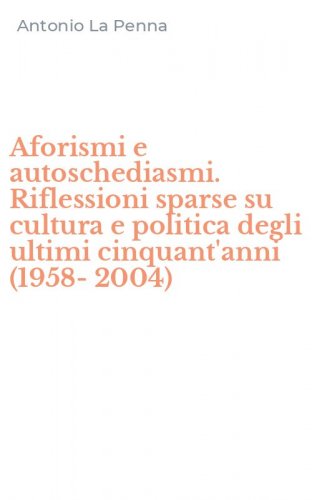 Aforismi e autoschediasmi. Riflessioni sparse su cultura e politica degli ultimi cinquant'anni (1958-2004)