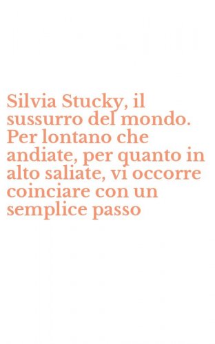 Silvia Stucky, il sussurro del mondo. Per lontano che andiate, per quanto in alto saliate, vi occorre coinciare con un semplice passo