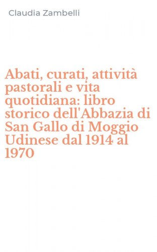 Abati, curati, attivit&agrave; pastorali e vita quotidiana: libro storico dell'Abbazia di San Gallo di Moggio Udinese dal 1914 al 1970