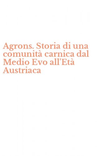 Agrons. Storia di una comunit&agrave; carnica dal Medio Evo all'Et&agrave; Austriaca
