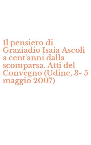 Il pensiero di Graziadio Isaia Ascoli a cent'anni dalla scomparsa. Atti del Convegno (Udine, 3-5 maggio 2007)