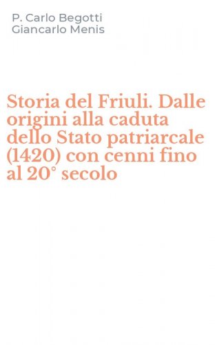 Storia del Friuli. Dalle origini alla caduta dello Stato patriarcale (1420) con cenni fino al 20&deg; secolo