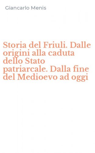 Storia del Friuli. Dalle origini alla caduta dello Stato patriarcale. Dalla fine del Medioevo ad oggi