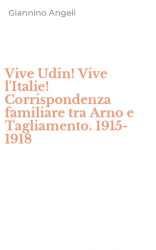Vive Udin! Vive l'Italie! Corrispondenza familiare tra Arno e Tagliamento. 1915-1918