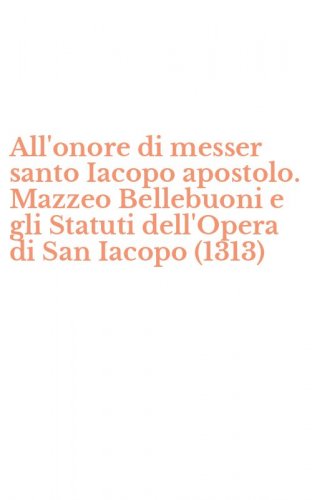 All'onore di messer santo Iacopo apostolo. Mazzeo Bellebuoni e gli Statuti dell'Opera di San Iacopo (1313)