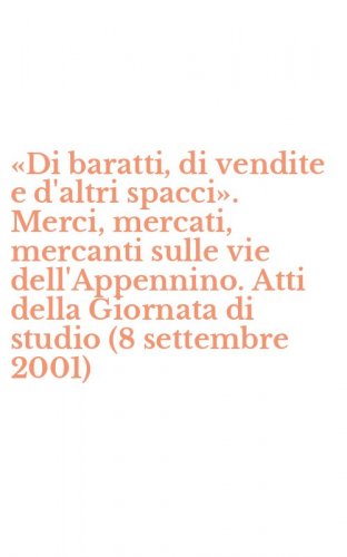 &laquo;Di baratti, di vendite e d'altri spacci&raquo;. Merci, mercati, mercanti sulle vie dell'Appennino. Atti della Giornata di studio (8 settembre 2001)