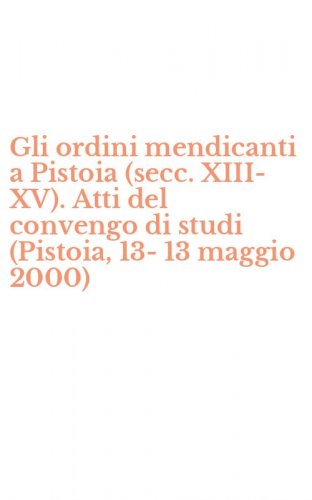 Gli ordini mendicanti a Pistoia (secc. XIII-XV). Atti del convengo di studi (Pistoia, 13-13 maggio 2000)